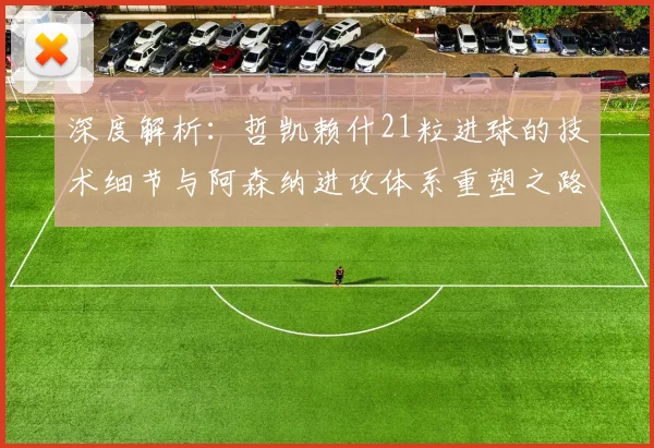 深度解析:哲凯赖什21粒进球的技术细节与阿森纳进攻体系重塑之路