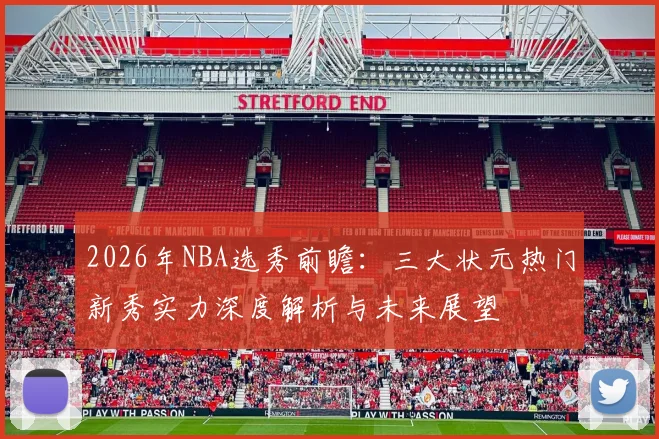 2026年NBA选秀前瞻:三大状元热门新秀实力深度解析与未来展望