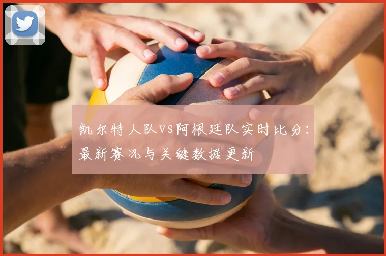 凯尔特人队vs阿根廷队实时比分:最新赛况与关键数据更新