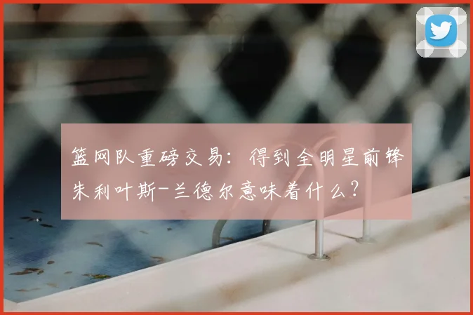 篮网队重磅交易:得到全明星前锋朱利叶斯-兰德尔意味着什么?