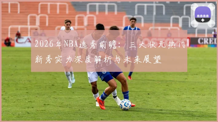 2026年NBA选秀前瞻:三大状元热门新秀实力深度解析与未来展望