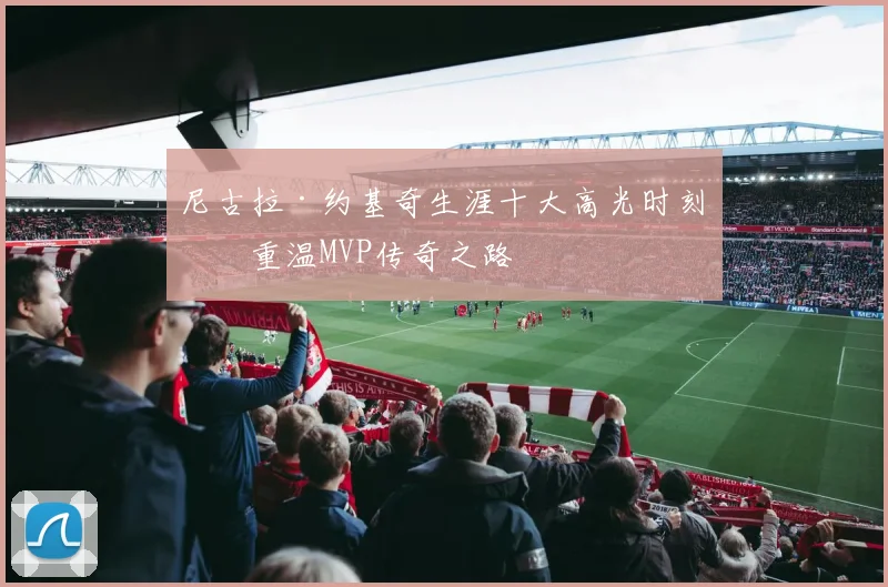 尼古拉·约基奇生涯十大高光时刻：重温MVP传奇之路