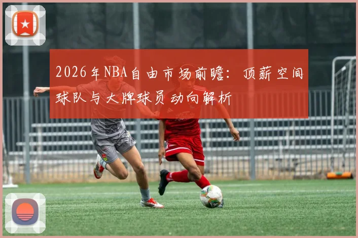 2026年NBA自由市场前瞻：顶薪空间球队与大牌球员动向解析