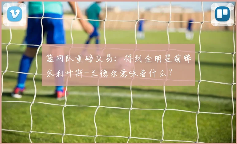 篮网队重磅交易:得到全明星前锋朱利叶斯-兰德尔意味着什么?